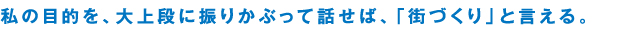 私の目的を、大上段に振りかぶって話せば、「街づくり」と言える。